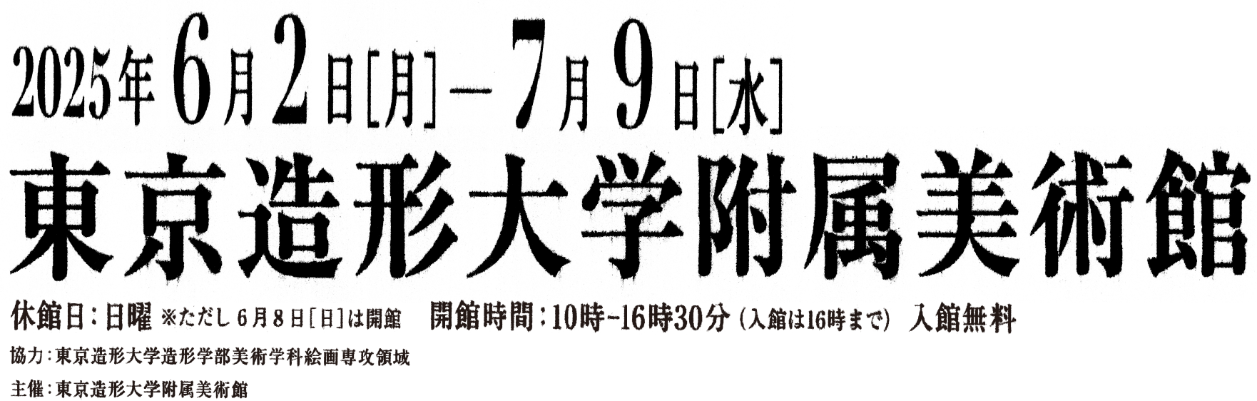2025年6月2日(月)~7月9日(水)休館日:日曜 ただし6月8日(日)は開館開館時間:10:00-16:30(入館は16:00まで) 入館無料 会場;東京造形大学附属美術館 協力:東京造形大学造形学部美術学科絵画専攻領域 主催:東京造形大学附属美術館