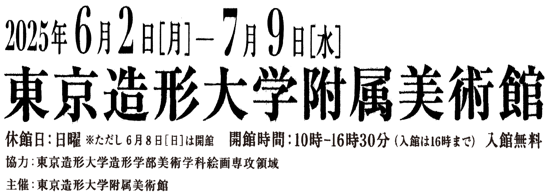 2025年6月2日(月)~7月9日(水)休館日:日曜 ただし6月8日(日)は開館開館時間:10:00-16:30(入館は16:00まで) 入館無料 会場;東京造形大学附属美術館 協力:東京造形大学造形学部美術学科絵画専攻領域 主催:東京造形大学附属美術館